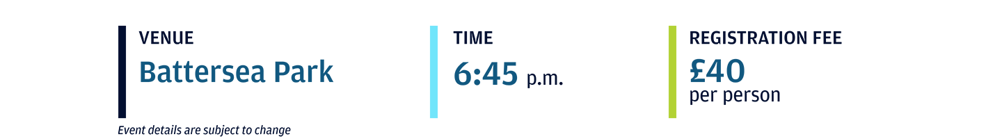 Event location: Battersea Park; Event start time: 6:45 p.m.; Registration Fee: £40 per person 